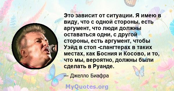 Это зависит от ситуации. Я имею в виду, что с одной стороны, есть аргумент, что люди должны оставаться одни, с другой стороны, есть аргумент, чтобы Уэйд в стоп -слангтерах в таких местах, как Босния и Косово, и то, что