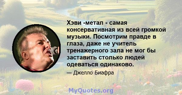 Хэви -метал - самая консервативная из всей громкой музыки. Посмотрим правде в глаза, даже не учитель тренажерного зала не мог бы заставить столько людей одеваться одинаково.