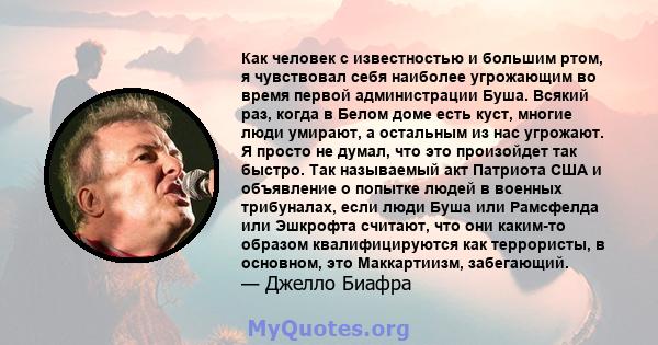 Как человек с известностью и большим ртом, я чувствовал себя наиболее угрожающим во время первой администрации Буша. Всякий раз, когда в Белом доме есть куст, многие люди умирают, а остальным из нас угрожают. Я просто