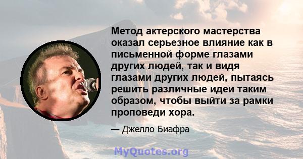 Метод актерского мастерства оказал серьезное влияние как в письменной форме глазами других людей, так и видя глазами других людей, пытаясь решить различные идеи таким образом, чтобы выйти за рамки проповеди хора.