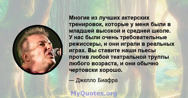 Многие из лучших актерских тренировок, которые у меня были в младшей высокой и средней школе. У нас были очень требовательные режиссеры, и они играли в реальных играх. Вы ставите наши пьесы против любой театральной