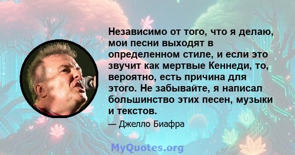 Независимо от того, что я делаю, мои песни выходят в определенном стиле, и если это звучит как мертвые Кеннеди, то, вероятно, есть причина для этого. Не забывайте, я написал большинство этих песен, музыки и текстов.