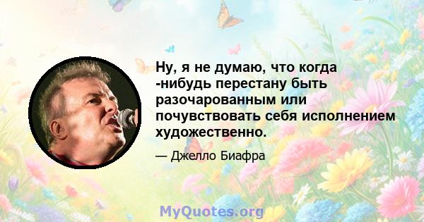 Ну, я не думаю, что когда -нибудь перестану быть разочарованным или почувствовать себя исполнением художественно.