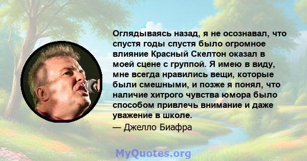 Оглядываясь назад, я не осознавал, что спустя годы спустя было огромное влияние Красный Скелтон оказал в моей сцене с группой. Я имею в виду, мне всегда нравились вещи, которые были смешными, и позже я понял, что