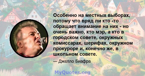 Особенно на местных выборах, потому что вряд ли кто -то обращает внимание на них - но очень важно, кто мэр, а кто в городском совете, окружных комиссарах, шерифах, окружном прокуроре и, конечно же, в школьном совете.