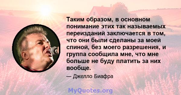 Таким образом, в основном понимание этих так называемых переизданий заключается в том, что они были сделаны за моей спиной, без моего разрешения, и группа сообщила мне, что мне больше не буду платить за них вообще.