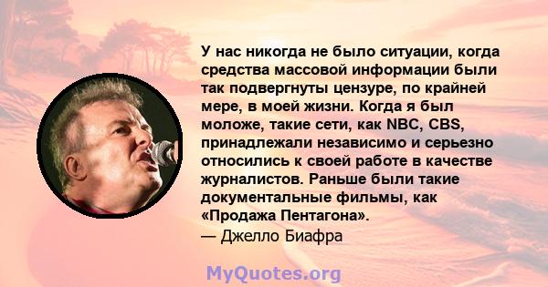 У нас никогда не было ситуации, когда средства массовой информации были так подвергнуты цензуре, по крайней мере, в моей жизни. Когда я был моложе, такие сети, как NBC, CBS, принадлежали независимо и серьезно относились 