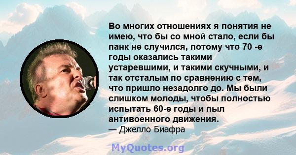 Во многих отношениях я понятия не имею, что бы со мной стало, если бы панк не случился, потому что 70 -е годы оказались такими устаревшими, и такими скучными, и так отсталым по сравнению с тем, что пришло незадолго до.