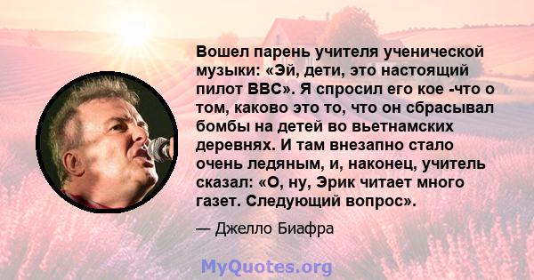 Вошел парень учителя ученической музыки: «Эй, дети, это настоящий пилот ВВС». Я спросил его кое -что о том, каково это то, что он сбрасывал бомбы на детей во вьетнамских деревнях. И там внезапно стало очень ледяным, и,