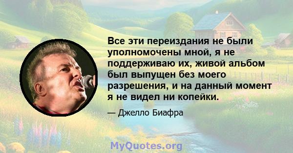 Все эти переиздания не были уполномочены мной, я не поддерживаю их, живой альбом был выпущен без моего разрешения, и на данный момент я не видел ни копейки.