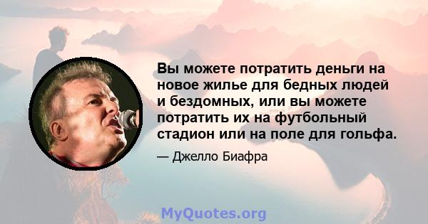 Вы можете потратить деньги на новое жилье для бедных людей и бездомных, или вы можете потратить их на футбольный стадион или на поле для гольфа.