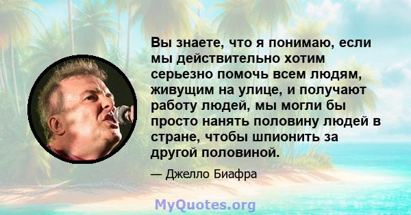 Вы знаете, что я понимаю, если мы действительно хотим серьезно помочь всем людям, живущим на улице, и получают работу людей, мы могли бы просто нанять половину людей в стране, чтобы шпионить за другой половиной.