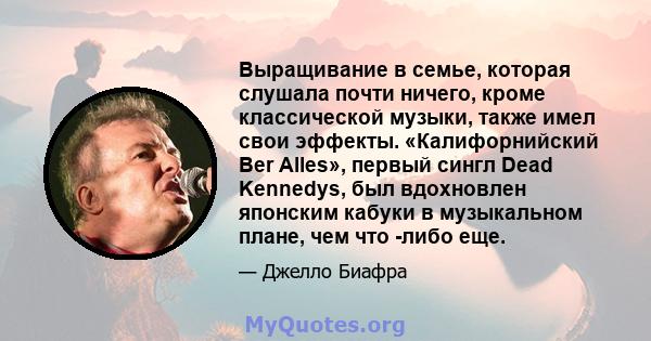 Выращивание в семье, которая слушала почти ничего, кроме классической музыки, также имел свои эффекты. «Калифорнийский Ber Alles», первый сингл Dead Kennedys, был вдохновлен японским кабуки в музыкальном плане, чем что