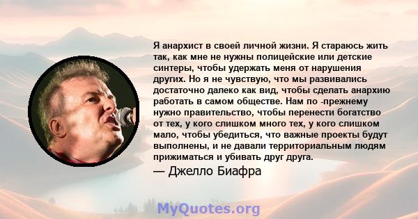 Я анархист в своей личной жизни. Я стараюсь жить так, как мне не нужны полицейские или детские синтеры, чтобы удержать меня от нарушения других. Но я не чувствую, что мы развивались достаточно далеко как вид, чтобы