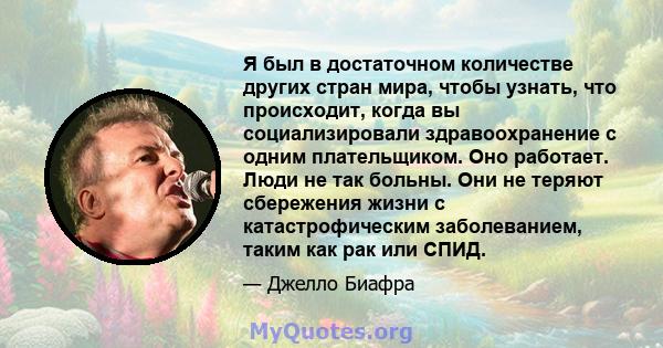 Я был в достаточном количестве других стран мира, чтобы узнать, что происходит, когда вы социализировали здравоохранение с одним плательщиком. Оно работает. Люди не так больны. Они не теряют сбережения жизни с