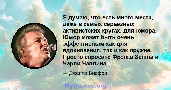 Я думаю, что есть много места, даже в самых серьезных активистских кругах, для юмора. Юмор может быть очень эффективным как для вдохновения, так и как оружие. Просто спросите Фрэнка Заппы и Чарли Чаплина.