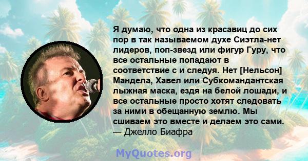 Я думаю, что одна из красавиц до сих пор в так называемом духе Сиэтла-нет лидеров, поп-звезд или фигур Гуру, что все остальные попадают в соответствие с и следуя. Нет [Нельсон] Мандела, Хавел или Субкомандантская лыжная 