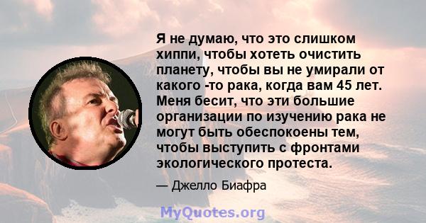 Я не думаю, что это слишком хиппи, чтобы хотеть очистить планету, чтобы вы не умирали от какого -то рака, когда вам 45 лет. Меня бесит, что эти большие организации по изучению рака не могут быть обеспокоены тем, чтобы