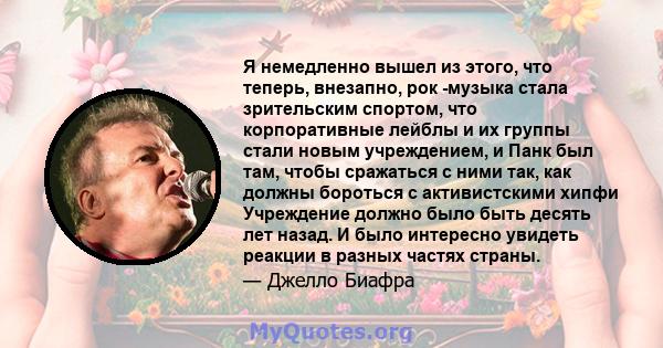 Я немедленно вышел из этого, что теперь, внезапно, рок -музыка стала зрительским спортом, что корпоративные лейблы и их группы стали новым учреждением, и Панк был там, чтобы сражаться с ними так, как должны бороться с