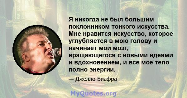 Я никогда не был большим поклонником тонкого искусства. Мне нравится искусство, которое углубляется в мою голову и начинает мой мозг, вращающегося с новыми идеями и вдохновением, и все мое тело полно энергии.