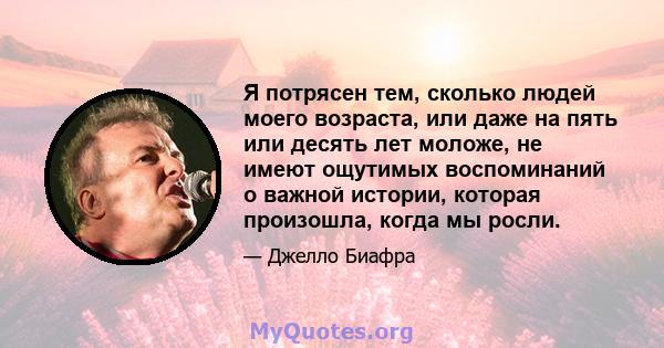 Я потрясен тем, сколько людей моего возраста, или даже на пять или десять лет моложе, не имеют ощутимых воспоминаний о важной истории, которая произошла, когда мы росли.