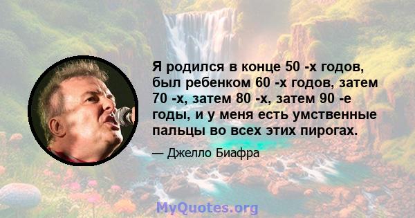 Я родился в конце 50 -х годов, был ребенком 60 -х годов, затем 70 -х, затем 80 -х, затем 90 -е годы, и у меня есть умственные пальцы во всех этих пирогах.