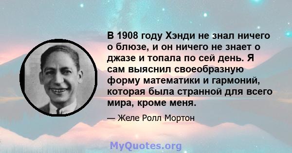 В 1908 году Хэнди не знал ничего о блюзе, и он ничего не знает о джазе и топала по сей день. Я сам выяснил своеобразную форму математики и гармоний, которая была странной для всего мира, кроме меня.