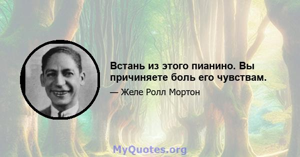 Встань из этого пианино. Вы причиняете боль его чувствам.