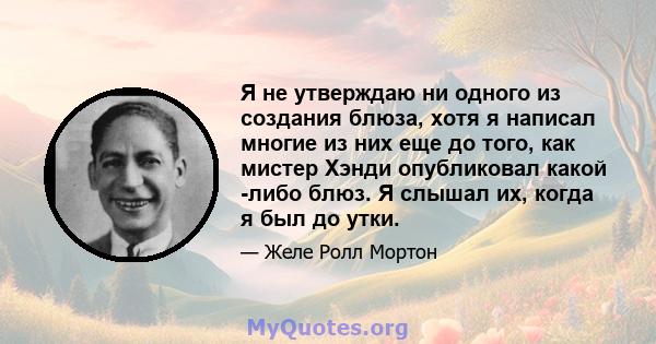 Я не утверждаю ни одного из создания блюза, хотя я написал многие из них еще до того, как мистер Хэнди опубликовал какой -либо блюз. Я слышал их, когда я был до утки.