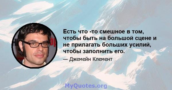 Есть что -то смешное в том, чтобы быть на большой сцене и не прилагать больших усилий, чтобы заполнить его.