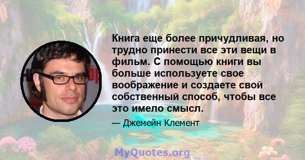 Книга еще более причудливая, но трудно принести все эти вещи в фильм. С помощью книги вы больше используете свое воображение и создаете свой собственный способ, чтобы все это имело смысл.