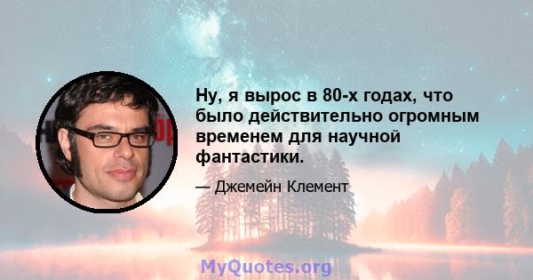 Ну, я вырос в 80-х годах, что было действительно огромным временем для научной фантастики.