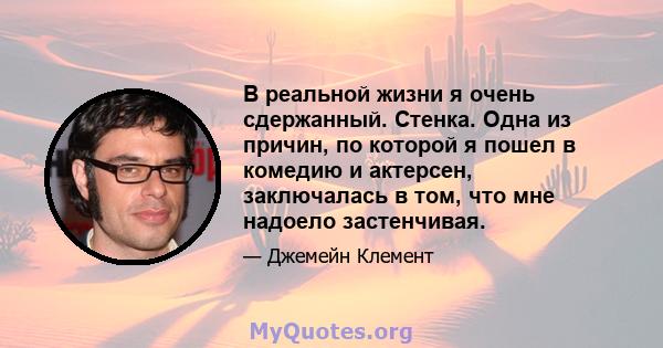 В реальной жизни я очень сдержанный. Стенка. Одна из причин, по которой я пошел в комедию и актерсен, заключалась в том, что мне надоело застенчивая.