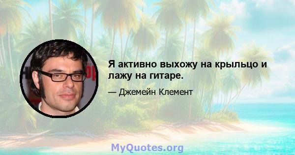 Я активно выхожу на крыльцо и лажу на гитаре.