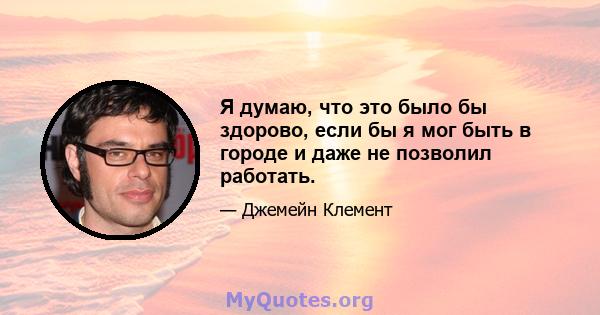 Я думаю, что это было бы здорово, если бы я мог быть в городе и даже не позволил работать.