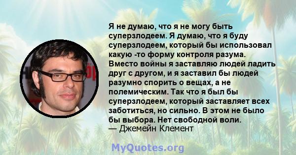 Я не думаю, что я не могу быть суперзлодеем. Я думаю, что я буду суперзлодеем, который бы использовал какую -то форму контроля разума. Вместо войны я заставляю людей ладить друг с другом, и я заставил бы людей разумно