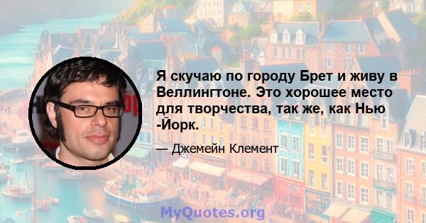 Я скучаю по городу Брет и живу в Веллингтоне. Это хорошее место для творчества, так же, как Нью -Йорк.