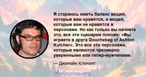 Я стараюсь иметь баланс вещей, которые вам нравятся, и вещей, которые вам не нравятся в персонаже. Но как только вы начнете это, все эти сценарии похожи: «Вы играете в друга Douchebag of Ashton Kutcher». Это все эти