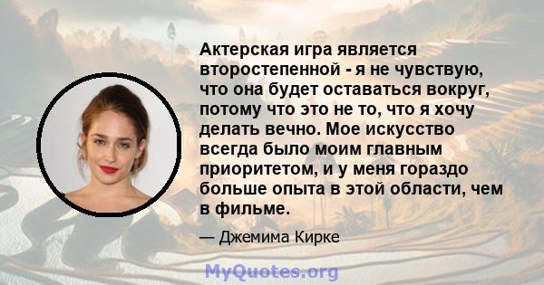 Актерская игра является второстепенной - я не чувствую, что она будет оставаться вокруг, потому что это не то, что я хочу делать вечно. Мое искусство всегда было моим главным приоритетом, и у меня гораздо больше опыта в 