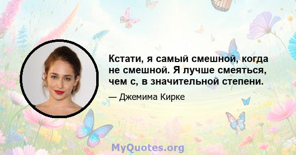 Кстати, я самый смешной, когда не смешной. Я лучше смеяться, чем с, в значительной степени.