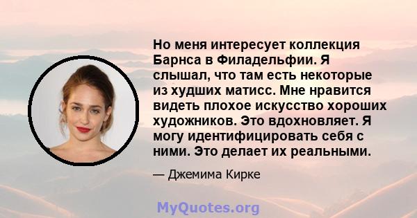 Но меня интересует коллекция Барнса в Филадельфии. Я слышал, что там есть некоторые из худших матисс. Мне нравится видеть плохое искусство хороших художников. Это вдохновляет. Я могу идентифицировать себя с ними. Это