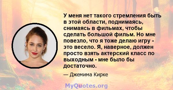 У меня нет такого стремления быть в этой области, поднимаясь, снимаясь в фильмах, чтобы сделать большой фильм. Но мне повезло, что я тоже делаю игру - это весело. Я, наверное, должен просто взять актерский класс по