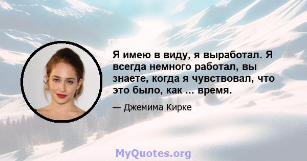 Я имею в виду, я выработал. Я всегда немного работал, вы знаете, когда я чувствовал, что это было, как ... время.