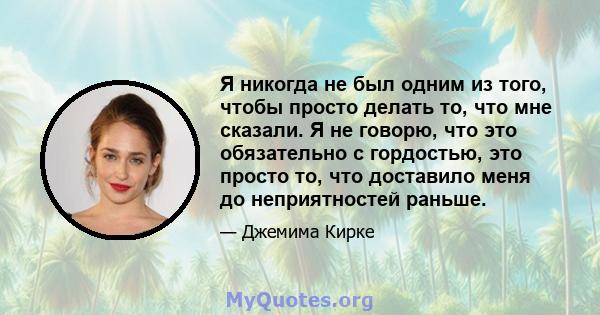 Я никогда не был одним из того, чтобы просто делать то, что мне сказали. Я не говорю, что это обязательно с гордостью, это просто то, что доставило меня до неприятностей раньше.