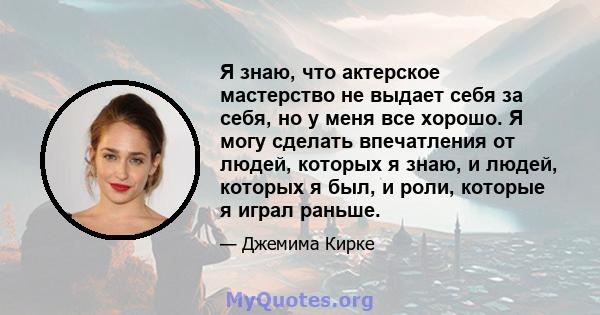 Я знаю, что актерское мастерство не выдает себя за себя, но у меня все хорошо. Я могу сделать впечатления от людей, которых я знаю, и людей, которых я был, и роли, которые я играл раньше.