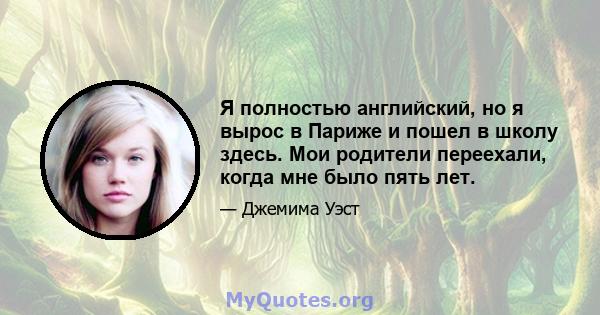 Я полностью английский, но я вырос в Париже и пошел в школу здесь. Мои родители переехали, когда мне было пять лет.