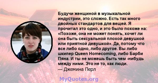 Будучи женщиной в музыкальной индустрии, это сложно. Есть так много двойных стандартов для вещей. Я прочитал это одно, и это было похоже на: «Похоже, она не может понять, хочет ли она быть сексуальной плохой девушкой