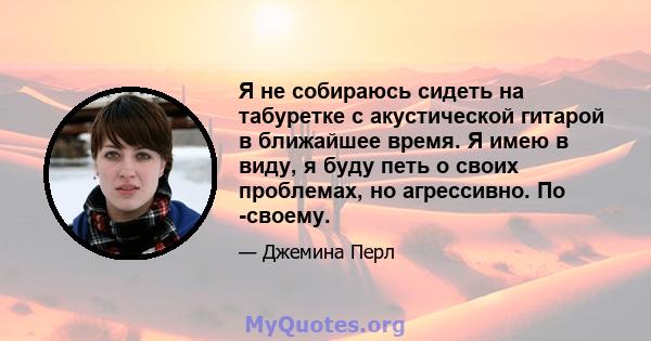 Я не собираюсь сидеть на табуретке с акустической гитарой в ближайшее время. Я имею в виду, я буду петь о своих проблемах, но агрессивно. По -своему.