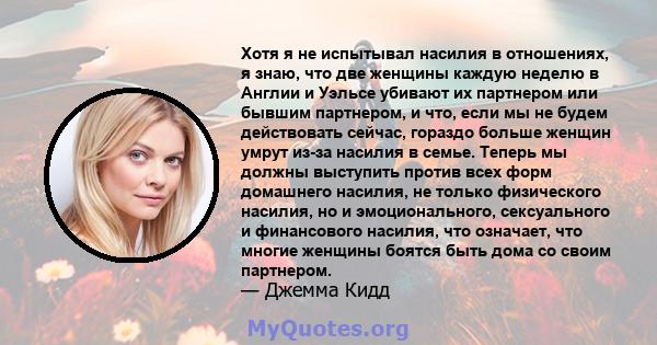 Хотя я не испытывал насилия в отношениях, я знаю, что две женщины каждую неделю в Англии и Уэльсе убивают их партнером или бывшим партнером, и что, если мы не будем действовать сейчас, гораздо больше женщин умрут из-за