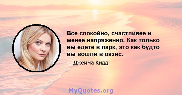 Все спокойно, счастливее и менее напряженно. Как только вы едете в парк, это как будто вы вошли в оазис.